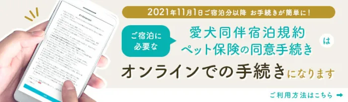 2021年11月1日ご宿泊分以降お手続きが簡単に！ご宿泊に必要な愛犬同伴宿泊規約・ペット保険の同意手続きはオンラインでの手続きになります。ご利用方法はこちら